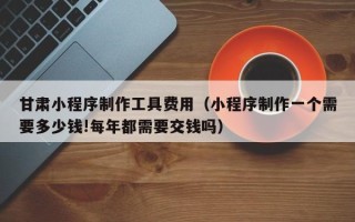 济源甘肃小程序制作工具费用（小程序制作一个需要多少钱!每年都需要交钱吗）