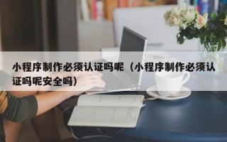 济源小程序制作必须认证吗呢（小程序制作必须认证吗呢安全吗）