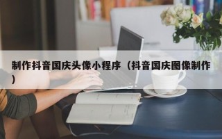 济源制作抖音国庆头像小程序（抖音国庆图像制作）