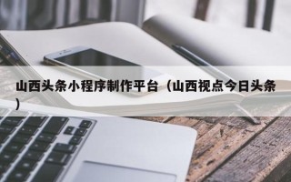 济源山西头条小程序制作平台（山西视点今日头条）